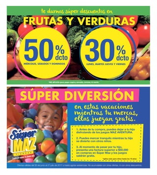 50 30%
dcto
%
dcto
MIÉRCOLES, SÁBADOS Y DOMINGOS LUNES, MARTES JUEVES Y VIERNES
en estas vacaciones
mientras tu mercas,
ellos juegan gratis.
te damos súper descuentos en
Ofertas válidas del 30 de junio al 27 julio de 2017 o hasta agotar existencias. No acumulable con otras ofertas, ni con otros descuentos.
1. Antes de tu compra, puedes dejar a tu hijo
disfrutando de los juegos MAZ AVENTURA.
2. Puedes mercar tranquilo mientras tu hijo
se divierte con otros niños.
3. Al momento de pasar por tu hijo,
presenta una factura superior a $50.000
en compras en Súper Maz y los juegos
saldrán gratis.
*aplica solo para niños hasta los 10 años
SÚPER DIVERSIÓN
 