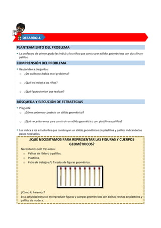 3
PLANTEAMIENTO DEL PROBLEMA
 La profesora de primer grado les indicó a los niños que construyan sólidos geométricos con plastilina y
palillos.
COMPRENSIÓN DEL PROBLEMA
 Responden a preguntas:
o ¿De quién nos habla en el problema?
o ¿Qué les indicó a los niños?
o ¿Qué figuras tenían que realizar?
BÚSQUEDA Y EJECUCIÓN DE ESTRATEGIAS
 Pregunta:
o ¿Cómo podemos construir un sólido geométrico?
o ¿Qué necesitaremos para construir un sólido geométrico con plastilina y palillos?
 Les indica a los estudiantes que construyan un sólido geométrico con plastilina y palillos indicando los
pasos necesarios.
¿QUÉ NECESITAMOS PARA REPRESENTAR LAS FIGURAS Y CUERPOS
GEOMÉTRICOS?
Necesitamos solo tres cosas:
o Palitos de fósforo o palillos.
o Plastilina.
o Ficha de trabajo y/o Tarjetas de figuras geométrica.
¿Cómo lo haremos?
Esta actividad consiste en reproducir figuras y cuerpos geométricos con bolitas hechas de plastilina y
palillos de madera.
DESARROLL
O
 