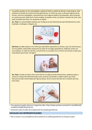 4
Los palillos pueden ser de manualidades, palitos de fósforo, palillos de dientes o baja lenguas. Sólo
cambiará el tamaño de nuestras formas geométricas. En todos los casos y sólo para algunas de las
formas, como los rectángulos, necesitaremos cortar algunos palillos más pequeños, pero teniendo
en cuenta que sean todos de la misma medida. Se pueden cortar con tijeras o alicates de corte. Esta
parte la tendrá que hacer con ayuda de un adulto.
1er. Paso: Es recomendable empezar por las figuras en dos dimensiones para familiarizarnos como
Cuadrado, rectángulo, triángulo, etc.
2do Paso: Se debe explicar a los niños que cada bolita representa un vértice y que nos servirán para
unir los palillos. Cada palillo representa los lados de una figura geométrica. Podemos contar con
unas tarjetas, en cada una de ellas, encontramos un recuadro con el número de vértices y lados que
necesitamos para hacer una figura.
3er. Paso: Cuando ya tienen claro como formar una figura de dos dimensiones, podemos pasar a
construir cuerpos de tridimensionales como: prismas y pirámides se debe recalcar que estas
estructuras están conformadas por figuras planas. Así es mucho más fácil ver la relación que hay
entre ellos.
 Para apoyarse pueden observar el siguiente video. https://www.youtube.com/watch?v=fyzJQMhwI90
CUERPOS GEOMÉTRICOS EN 3D.
 Comentan sobre el video de la elaboración de cuerpos geométricos.
SOCIALIZA SUS REPRESENTACIONES
 Dan a conocer a sus compañeros cómo realizaron los sólidos geométricos en 3D paso a paso.
 