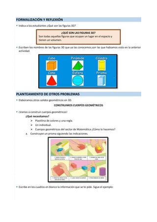 5
FORMALIZACIÓN Y REFLEXIÓN
 Indica a los estudiantes ¿Qué son las figuras 3D?
 Escriben los nombres de las figuras 3D que ya las conocemos;son las que habiamos visto en la anterior
actividad.
PLANTEAMIENTO DE OTROS PROBLEMAS
 Elaboramos otros solidos geométricos en 3D.
CONSTRUIMOS CUERPOS GEOMÉTRICOS
 ¡Vamos a construir cuerpos geométricos!
¿Qué necesitamos?
 Plastilina de colores y una regla.
 Un individual.
 Cuerpos geométricos del sector de Matemática ¿Cómo lo hacemos?
a. Construyan un prisma siguiendo las indicaciones.
 Escribe en los cuadros en blanco la información que se te pide. Sigue el ejemplo:
¿QUÉ SON LAS FIGURAS 3D?
Son todas aquellas figuras que ocupan un lugar en el espacio y
tienen un volumen.
 