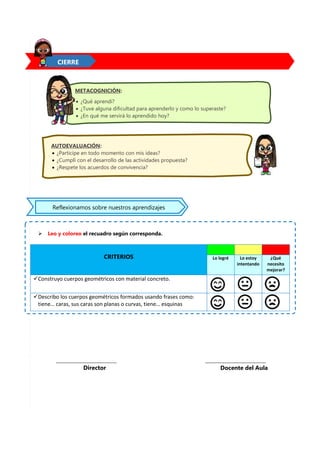 8
 Leo y coloreo el recuadro según corresponda.
CRITERIOS Lo logré Lo estoy
intentando
¿Qué
necesito
mejorar?
Construyo cuerpos geométricos con material concreto.
Describo los cuerpos geométricos formados usando frases como:
tiene… caras, sus caras son planas o curvas, tiene… esquinas
CIERRE
__________________________________
Docente del Aula
__________________________________
Director
METACOGNICIÓN:
 ¿Qué aprendí?
 ¿Tuve alguna dificultad para aprenderlo y como lo superaste?
 ¿En qué me servirá lo aprendido hoy?
AUTOEVALUACIÓN:
 ¿Participe en todo momento con mis ideas?
 ¿Cumplí con el desarrollo de las actividades propuesta?
 ¿Respete los acuerdos de convivencia?
Reflexionamos sobre nuestros aprendizajes
 