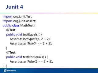 Junit 4
import org.junit.Test;
import org.junit.Assert;
public class MathTest {
@Test
public void testEquals( ) {
Assert.assertEquals(4, 2 + 2);
Assert.assertTrue(4 == 2 + 2);
}
@Test
public void testNotEquals( ) {
Assert.assertFalse(5 == 2 + 2);
} }
 