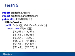 TestNG
import org.testng.Assert;
import org.testng.annotations.*;
public class CharUtilsTest {
@DataProvider
public Object[][] ValidDataProvider() {
return new Object[][]{
{ 'A', 65 }, { 'a', 97 },
{ 'B', 66 }, { 'b', 98 },
{ 'C', 67 }, { 'c', 99 },
{ 'D', 68 }, { 'd', 100 },
{ 'Z', 90 }, { 'z', 122 },
{ '1', 49 }, { '9', 57 }, };
}
 