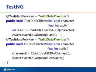 TestNG
@Test(dataProvider = "ValidDataProvider")
public void CharToASCIITest(final char character,
final int ascii) {
int result = CharUtils.CharToASCII(character);
Assert.assertEquals(result, ascii); }
@Test(dataProvider = "ValidDataProvider")
public void ASCIIToCharTest(final char character,
final int ascii) {
char result = CharUtils.ASCIIToChar(ascii);
Assert.assertEquals(result, character);
} }
 