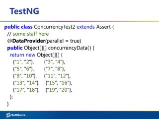 TestNG
public class ConcurrencyTest2 extends Assert {
// some staff here
@DataProvider(parallel = true)
public Object[][] concurrencyData() {
return new Object[][] {
{"1", "2"}, {"3", "4"},
{"5", "6"}, {"7", "8"},
{"9", "10"}, {"11", "12"},
{"13", "14"}, {"15", "16"},
{"17", "18"}, {"19", "20"},
};
}
 