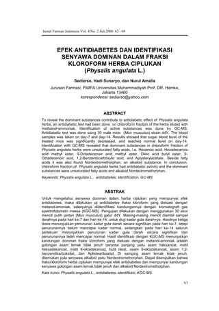 63
EFEK ANTIDIABETES DAN IDENTIFIKASI
SENYAWA DOMINAN DALAM FRAKSI
KLOROFORM HERBA CIPLUKAN
(Physalis angulata L.)
Sediarso, Hadi Sunaryo, dan Nurul Amalia
Jurusan Farmasi, FMIPA Universitas Muhammadiyah Prof. DR. Hamka,
Jakarta 13460
korespondensi: sediarso@yahoo.com
ABSTRACT
To reveal the dominant substances contribute to antidiabetic effect of Physalis angulata
herbs, an antidiabetic test had been done on chloroform fraction of the herbs eluted with
methanol-ammoniak. Identification of active substances was done by GC-MS.
Antidiabetic test was done using 30 male mice (Mus musculus) strain ddY. The blood
samples was taken on day-7 and day-14. Results showed that sugar blood level of the
treated mice was significantly decreased, and reached normal level on day-14.
Identification with GC-MS revealed that dominant substances in chloroform fraction of
Physalis angulata herbs were unsaturated fatty acids, i.e. Hexanoic acid, Hexadecanoic
acid methyl ester, 9-Octadecenoic acid methyl ester, Oleic acid butyl ester, 9-
Octadecenoic acid, 1,2-Benzendicarboxylic acid, and Aplysterylacetate.. Beside fatty
acids it was also found Nordextromethorphan, an alkaloid substance. In conclusion,
chloroform fraction of Physalis angulata herbs had antidiabetic avtivity and the dominant
substances were unsaturated fatty acids and alkaloid Nordextromethorphan.
Keywords: Physalis angulata L., antidiabetes, identification, GC-MS
ABSTRAK
Untuk mengetahui senyawa dominan dalam herba ciplukan yang mempunyai efek
antidiabetes, maka dilakukan uji antidiabetes fraksi kloroform yang dieluasi dengan
metanol-amoniak, selanjutnya diidentifikasi kandungannya dengan kromatografi gas
spektrofotometri massa (KGC-MS). Pengujian dilakukan dengan menggunakan 30 ekor
mencit putih jantan (Mus musculus) galur ddY. Masing-masing mencit diambil sampel
darahnya pada hari ke-7 dan hari ke-14, untuk diuji kadar gula darahnya. Hasilnya ketiga
dosis menunjukkan penurunan kadar gula darah secara signifikan pada hari ke-7, tetapi
penurunannya belum mancapai kadar normal, sedangkan pada hari ke-14 seluruh
perlakuan menunjukkan penurunan kadar gula darah secara signifikan dan
penurunannya telah mencapai normal. Hasil identifikasi dengan KGC-MS menunjukkan
kandungan dominan fraksi kloroform yang dieluasi dengan metanol-amoniak adalah
golongan asam lemak tidak jenuh berantai panjang yaitu asam heksanoat, metil
heksadekanoat, metil 9-oktadekanoat, butil oleat, asam 9-oktadekanoat, asam 1,2-
benzendikarboksilat, dan Aplistearilasetat. Di samping asam lemak tidak jenuh,
ditemukan pula senyawa alkaloid yaitu Nordextromethorphan. Dapat disimpulkan bahwa
fraksi kloroform herba ciplukan mempunyai efek antidiabetes dan mempunyai kandungan
senyawa golongan asam lemak tidak jenuh dan alkaloid Nordextromethorphan.
Kata kunci: Physalis angulata L., antidiabetes, identifikasi, KGC-MS
Jurnal Farmasi Indonesia Vol. 4 No. 2 Juli 2008: 63 - 69
 