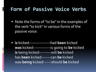 Form of Passive Voice Verbs
 Note the forms of "to be" in the examples of
the verb "to kick" in various forms of the
passive voice:
 is kicked----------------had been kicked
was kicked-------------is going to be kicked
is being kicked---------will be kicked
has been kicked-------can be kicked
was being kicked------should be kicked
 