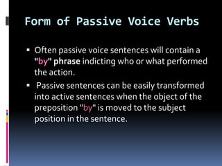 Form of Passive Voice Verbs
 Often passive voice sentences will contain a
"by" phrase indicting who or what performed
the action.
 Passive sentences can be easily transformed
into active sentences when the object of the
preposition "by" is moved to the subject
position in the sentence.
 