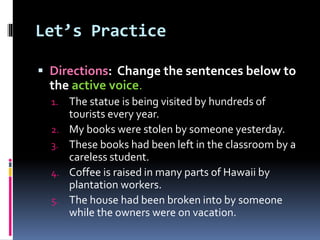 Let’s Practice
 Directions: Change the sentences below to
the active voice.
1. The statue is being visited by hundreds of
tourists every year.
2. My books were stolen by someone yesterday.
3. These books had been left in the classroom by a
careless student.
4. Coffee is raised in many parts of Hawaii by
plantation workers.
5. The house had been broken into by someone
while the owners were on vacation.
 