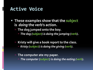 Active Voice
 These examples show that the subject
is doing the verb's action.
 The dog jumped onto the boy.
 The dog (subject) is doing the jumping (verb).
 Kristy will give a book report to the class.
 Kristy (subject) is doing the giving (verb).
 The computer ate my paper.
 The computer (subject) is doing the eating (verb).
 