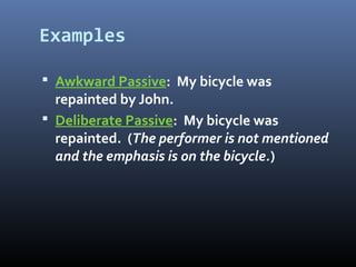 Examples
 Awkward Passive: My bicycle was
repainted by John.
 Deliberate Passive: My bicycle was
repainted. (The performer is not mentioned
and the emphasis is on the bicycle.)
 
