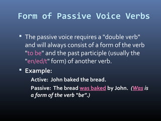 Form of Passive Voice Verbs
 The passive voice requires a "double verb"
and will always consist of a form of the verb
"to be" and the past participle (usually the
"en/ed/t" form) of another verb.
 Example:
Active: John baked the bread.
Passive: The bread was baked by John. (Was is
a form of the verb “be”.)
 