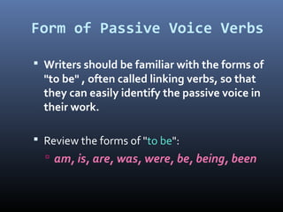 Form of Passive Voice Verbs
 Writers should be familiar with the forms of
"to be" , often called linking verbs, so that
they can easily identify the passive voice in
their work.
 Review the forms of "to be":
 am, is, are, was, were, be, being, been
 