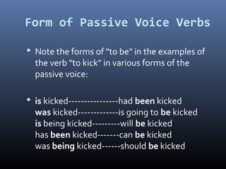 Form of Passive Voice Verbs
 Note the forms of "to be" in the examples of
the verb "to kick" in various forms of the
passive voice:
 is kicked----------------had been kicked
was kicked-------------is going to be kicked
is being kicked---------will be kicked
has been kicked-------can be kicked
was being kicked------should be kicked
 