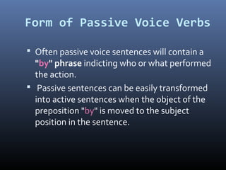 Form of Passive Voice Verbs
 Often passive voice sentences will contain a
"by" phrase indicting who or what performed
the action.
 Passive sentences can be easily transformed
into active sentences when the object of the
preposition "by" is moved to the subject
position in the sentence.
 
