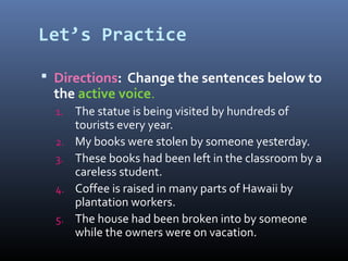 Let’s Practice
 Directions: Change the sentences below to
the active voice.
1. The statue is being visited by hundreds of
tourists every year.
2. My books were stolen by someone yesterday.
3. These books had been left in the classroom by a
careless student.
4. Coffee is raised in many parts of Hawaii by
plantation workers.
5. The house had been broken into by someone
while the owners were on vacation.
 