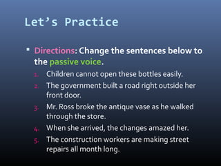 Let’s Practice
 Directions: Change the sentences below to
the passive voice.
1. Children cannot open these bottles easily.
2. The government built a road right outside her
front door.
3. Mr. Ross broke the antique vase as he walked
through the store.
4. When she arrived, the changes amazed her.
5. The construction workers are making street
repairs all month long.
 