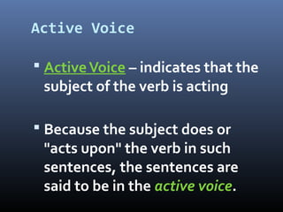 Active Voice
 ActiveVoice – indicates that the
subject of the verb is acting
 Because the subject does or
"acts upon" the verb in such
sentences, the sentences are
said to be in the active voice.
 