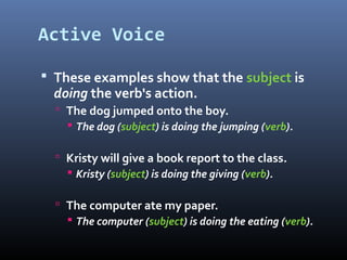 Active Voice
 These examples show that the subject is
doing the verb's action.
 The dog jumped onto the boy.
 The dog (subject) is doing the jumping (verb).
 Kristy will give a book report to the class.
 Kristy (subject) is doing the giving (verb).
 The computer ate my paper.
 The computer (subject) is doing the eating (verb).
 