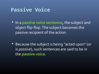 Passive Voice
 In a passive voice sentence, the subject and
object flip-flop.The subject becomes the
passive recipient of the action.
 Because the subject is being "acted upon" (or
is passive), such sentences are said to be in
the passive voice.
 