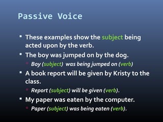 Passive Voice
 These examples show the subject being
acted upon by the verb.
 The boy was jumped on by the dog.
 Boy (subject) was being jumped on (verb)
 A book report will be given by Kristy to the
class.
 Report (subject) will be given (verb).
 My paper was eaten by the computer.
 Paper (subject) was being eaten (verb).
 