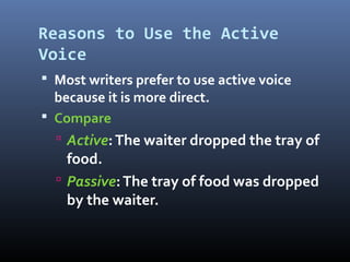 Reasons to Use the Active
Voice
 Most writers prefer to use active voice
because it is more direct.
 Compare
 Active:The waiter dropped the tray of
food.
 Passive:The tray of food was dropped
by the waiter.
 