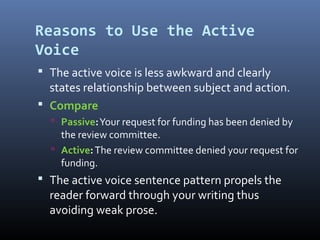 Reasons to Use the Active
Voice
 The active voice is less awkward and clearly
states relationship between subject and action.
 Compare
 Passive:Your request for funding has been denied by
the review committee.
 Active:The review committee denied your request for
funding.
 The active voice sentence pattern propels the
reader forward through your writing thus
avoiding weak prose.
 