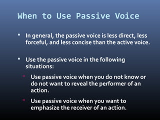 When to Use Passive Voice
 In general, the passive voice is less direct, less
forceful, and less concise than the active voice.
 Use the passive voice in the following
situations:
 Use passive voice when you do not know or
do not want to reveal the performer of an
action.
 Use passive voice when you want to
emphasize the receiver of an action.
 