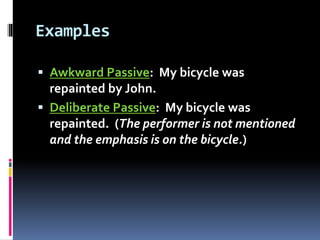 Examples
 Awkward Passive: My bicycle was
repainted by John.
 Deliberate Passive: My bicycle was
repainted. (The performer is not mentioned
and the emphasis is on the bicycle.)
 