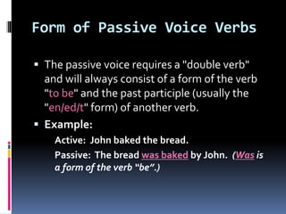 Form of Passive Voice Verbs
 The passive voice requires a "double verb"
and will always consist of a form of the verb
"to be" and the past participle (usually the
"en/ed/t" form) of another verb.
 Example:
Active: John baked the bread.
Passive: The bread was baked by John. (Was is
a form of the verb “be”.)
 