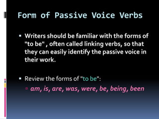 Form of Passive Voice Verbs
 Writers should be familiar with the forms of
"to be" , often called linking verbs, so that
they can easily identify the passive voice in
their work.
 Review the forms of "to be":
 am, is, are, was, were, be, being, been
 