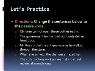 Let’s Practice
 Directions: Change the sentences below to
the passive voice.
1. Children cannot open these bottles easily.
2. The government built a road right outside her
front door.
3. Mr. Ross broke the antique vase as he walked
through the store.
4. When she arrived, the changes amazed her.
5. The construction workers are making street
repairs all month long.
 