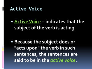 Active Voice
 ActiveVoice – indicates that the
subject of the verb is acting
 Because the subject does or
"acts upon" the verb in such
sentences, the sentences are
said to be in the active voice.
 
