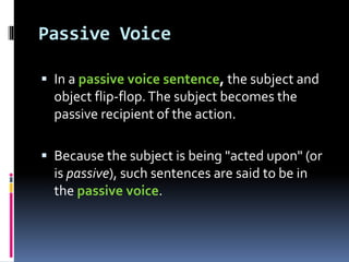 Passive Voice
 In a passive voice sentence, the subject and
object flip-flop.The subject becomes the
passive recipient of the action.
 Because the subject is being "acted upon" (or
is passive), such sentences are said to be in
the passive voice.
 