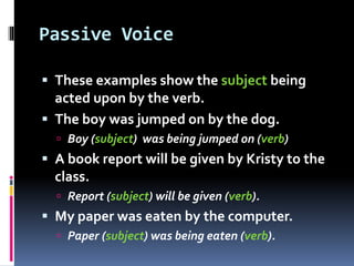 Passive Voice
 These examples show the subject being
acted upon by the verb.
 The boy was jumped on by the dog.
 Boy (subject) was being jumped on (verb)
 A book report will be given by Kristy to the
class.
 Report (subject) will be given (verb).
 My paper was eaten by the computer.
 Paper (subject) was being eaten (verb).
 