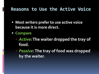 Reasons to Use the Active Voice
 Most writers prefer to use active voice
because it is more direct.
 Compare
 Active:The waiter dropped the tray of
food.
 Passive:The tray of food was dropped
by the waiter.
 
