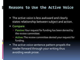 Reasons to Use the Active Voice
 The active voice is less awkward and clearly
states relationship between subject and action.
 Compare
 Passive:Your request for funding has been denied by
the review committee.
 Active:The review committee denied your request for
funding.
 The active voice sentence pattern propels the
reader forward through your writing thus
avoiding weak prose.
 