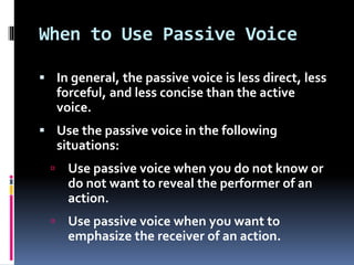 When to Use Passive Voice
 In general, the passive voice is less direct, less
forceful, and less concise than the active
voice.
 Use the passive voice in the following
situations:
 Use passive voice when you do not know or
do not want to reveal the performer of an
action.
 Use passive voice when you want to
emphasize the receiver of an action.
 