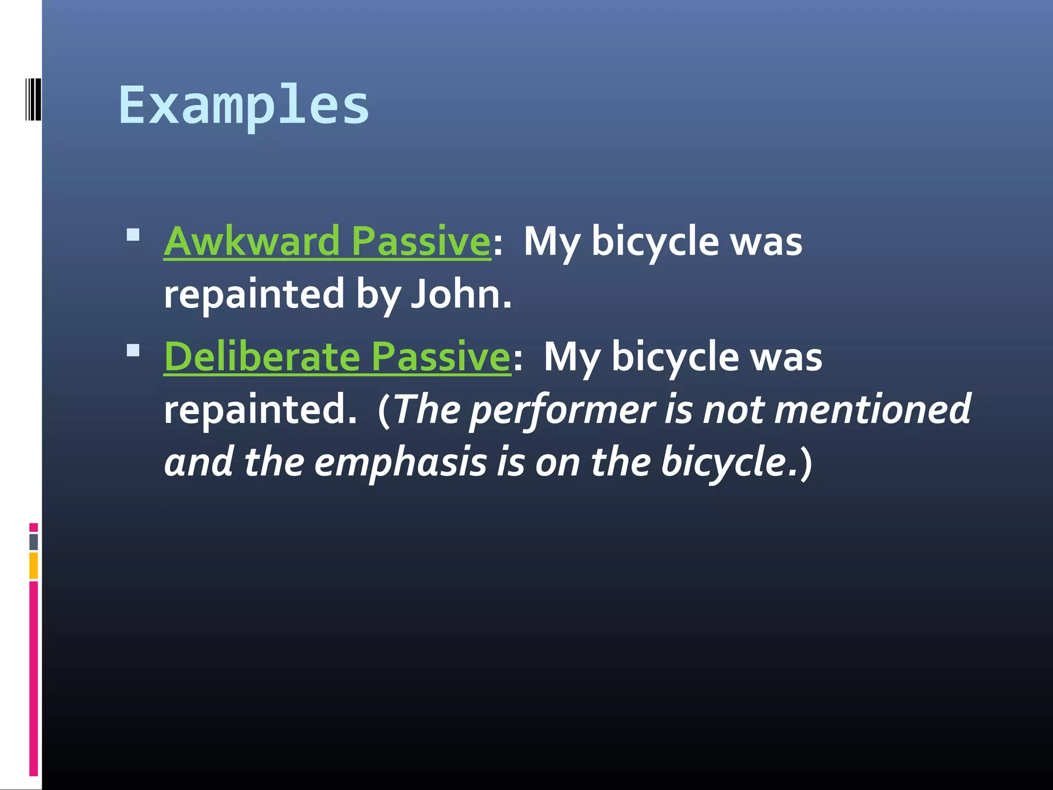 Examples
 Awkward Passive: My bicycle was
repainted by John.
 Deliberate Passive: My bicycle was
repainted. (The performer is not mentioned
and the emphasis is on the bicycle.)
 