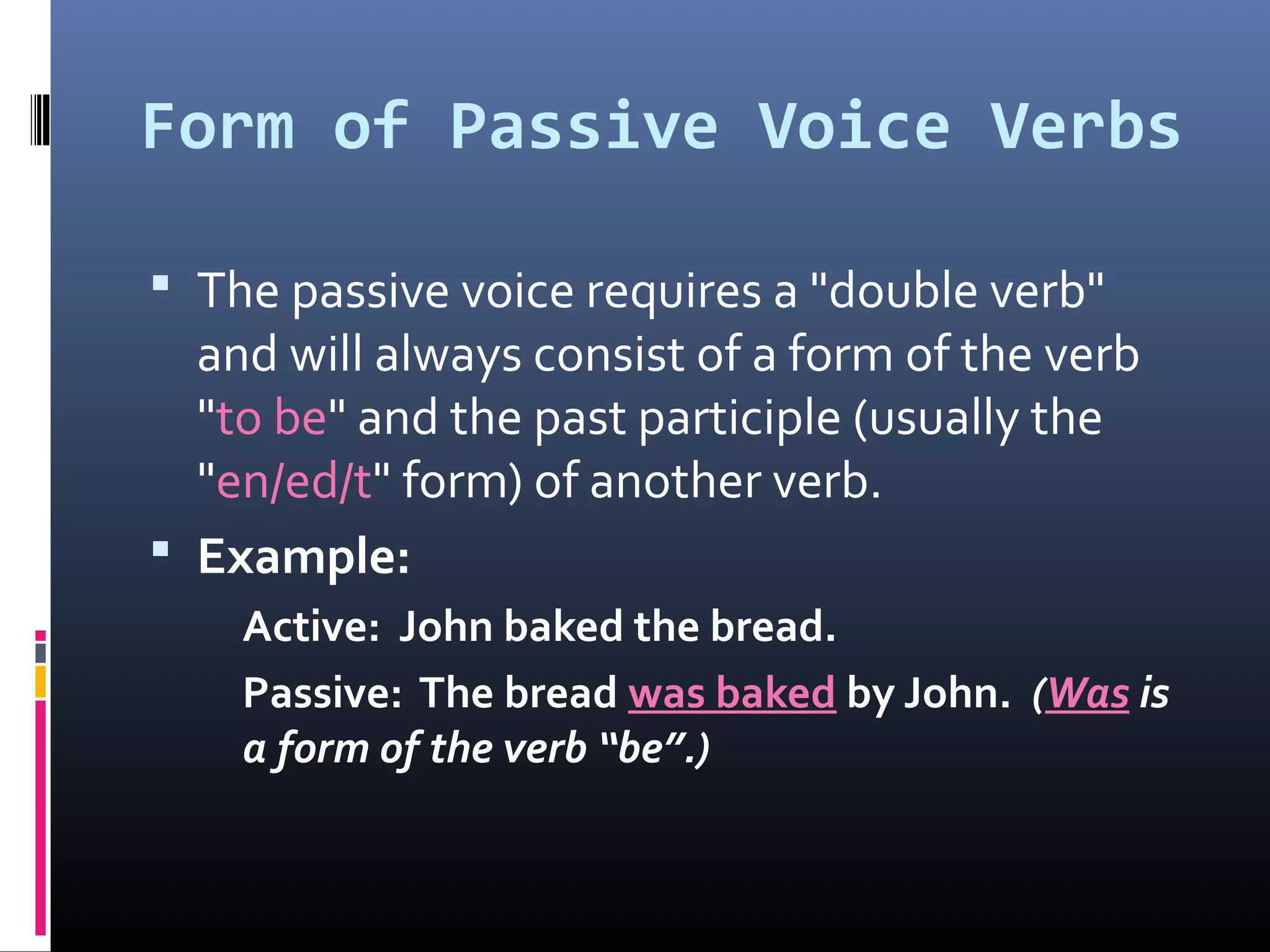 Form of Passive Voice Verbs
 The passive voice requires a "double verb"
and will always consist of a form of the verb
"to be" and the past participle (usually the
"en/ed/t" form) of another verb.
 Example:
Active: John baked the bread.
Passive: The bread was baked by John. (Was is
a form of the verb “be”.)
 