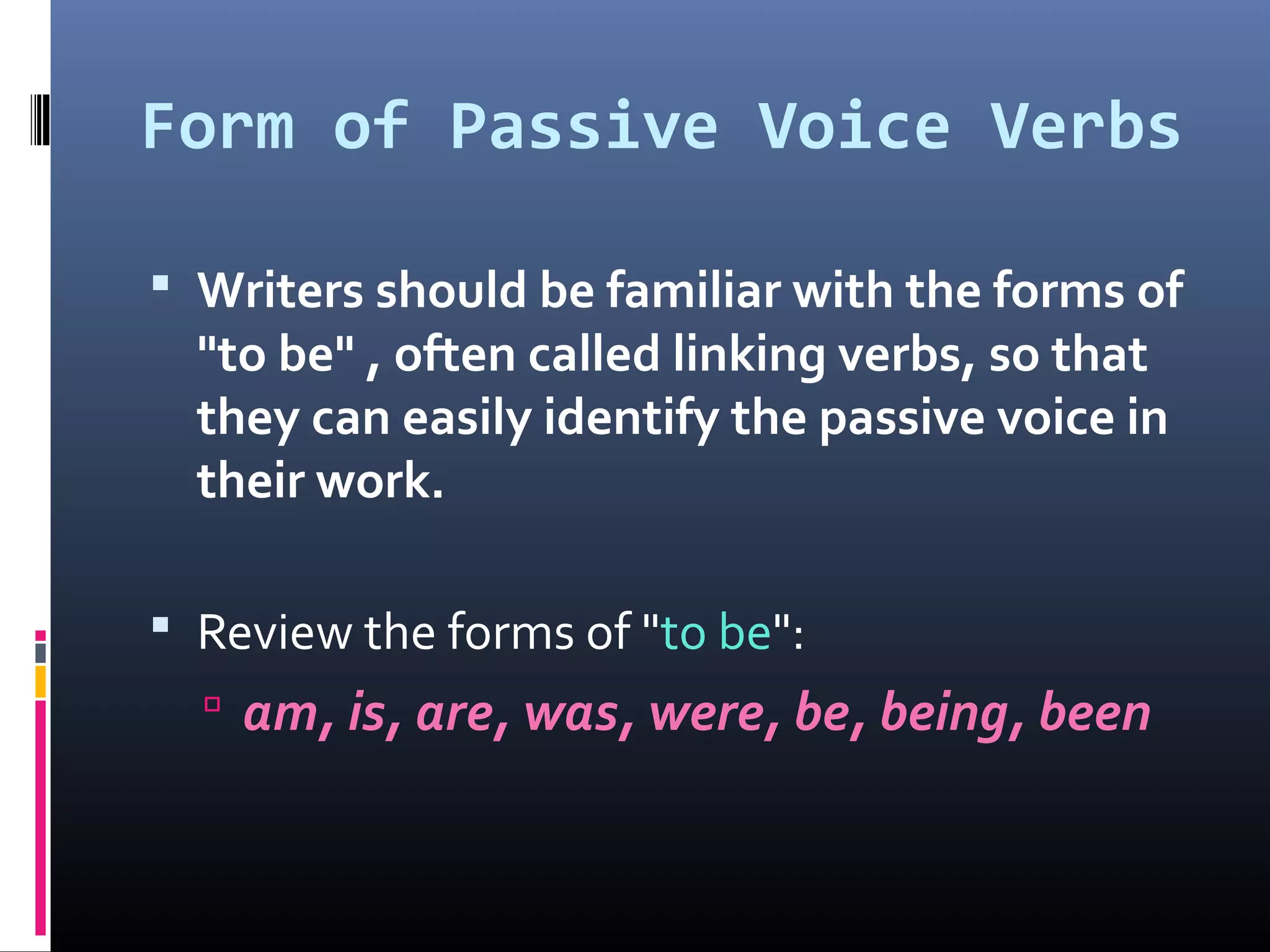 Form of Passive Voice Verbs
 Writers should be familiar with the forms of
"to be" , often called linking verbs, so that
they can easily identify the passive voice in
their work.
 Review the forms of "to be":
 am, is, are, was, were, be, being, been
 