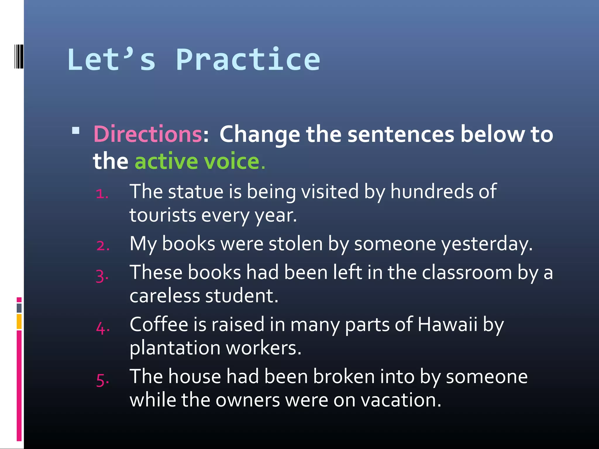 Let’s Practice
 Directions: Change the sentences below to
the active voice.
1. The statue is being visited by hundreds of
tourists every year.
2. My books were stolen by someone yesterday.
3. These books had been left in the classroom by a
careless student.
4. Coffee is raised in many parts of Hawaii by
plantation workers.
5. The house had been broken into by someone
while the owners were on vacation.
 
