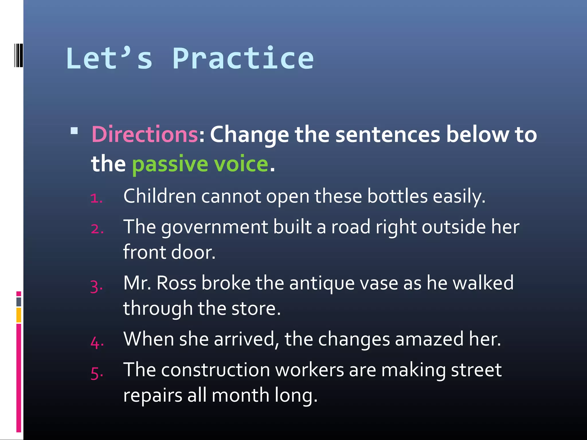 Let’s Practice
 Directions: Change the sentences below to
the passive voice.
1. Children cannot open these bottles easily.
2. The government built a road right outside her
front door.
3. Mr. Ross broke the antique vase as he walked
through the store.
4. When she arrived, the changes amazed her.
5. The construction workers are making street
repairs all month long.
 