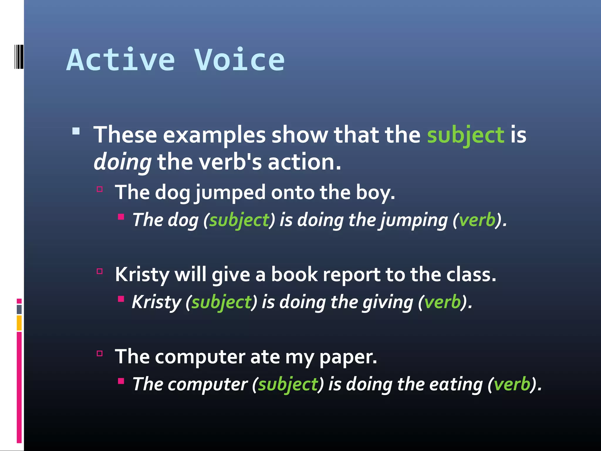 Active Voice
 These examples show that the subject is
doing the verb's action.
 The dog jumped onto the boy.
 The dog (subject) is doing the jumping (verb).
 Kristy will give a book report to the class.
 Kristy (subject) is doing the giving (verb).
 The computer ate my paper.
 The computer (subject) is doing the eating (verb).
 