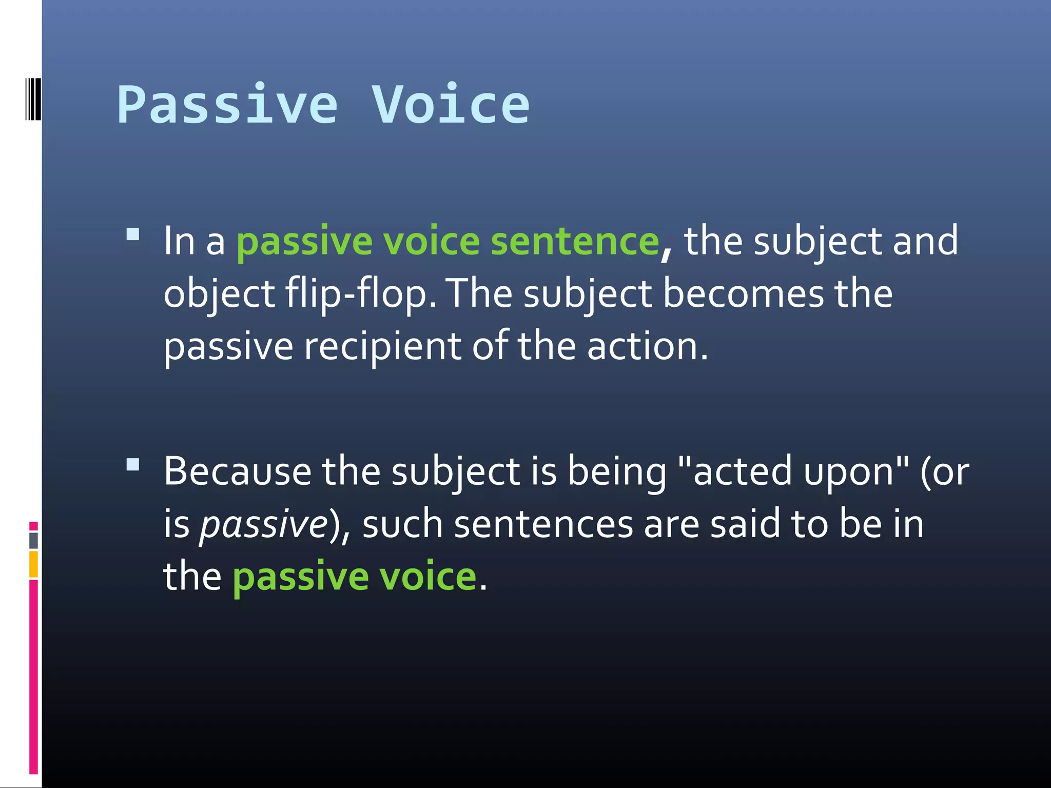 Passive Voice
 In a passive voice sentence, the subject and
object flip-flop.The subject becomes the
passive recipient of the action.
 Because the subject is being "acted upon" (or
is passive), such sentences are said to be in
the passive voice.
 
