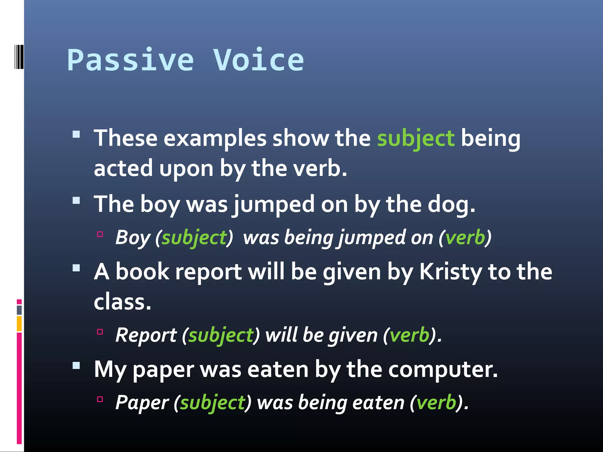 Passive Voice
 These examples show the subject being
acted upon by the verb.
 The boy was jumped on by the dog.
 Boy (subject) was being jumped on (verb)
 A book report will be given by Kristy to the
class.
 Report (subject) will be given (verb).
 My paper was eaten by the computer.
 Paper (subject) was being eaten (verb).
 