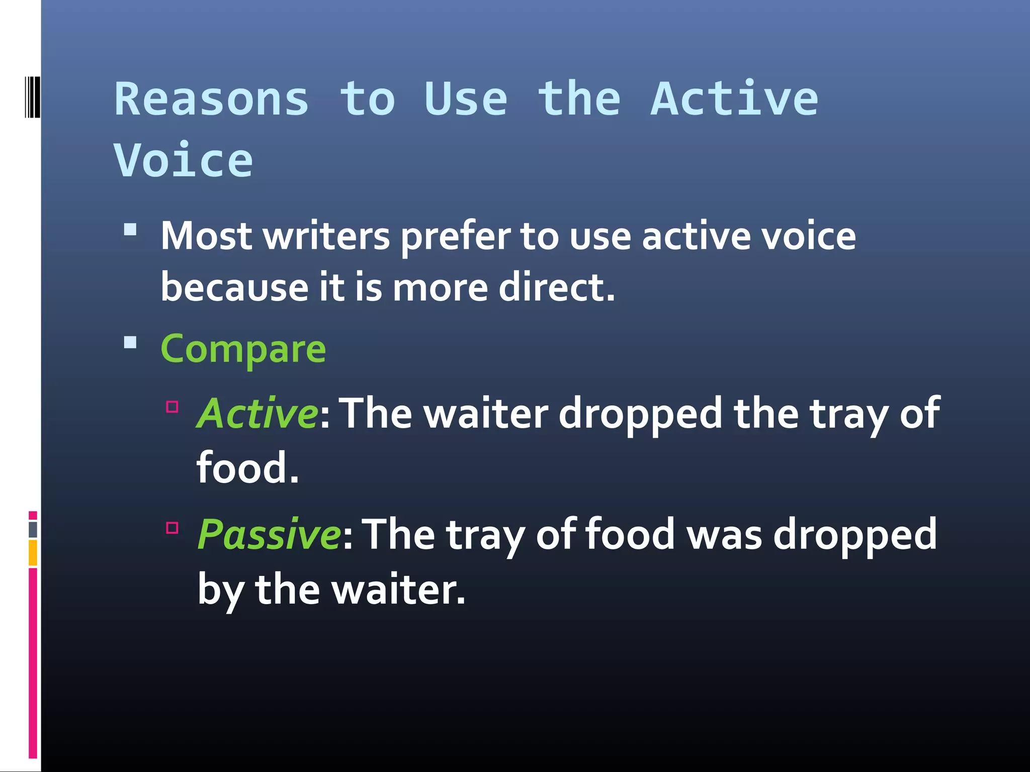 Reasons to Use the Active
Voice
 Most writers prefer to use active voice
because it is more direct.
 Compare
 Active:The waiter dropped the tray of
food.
 Passive:The tray of food was dropped
by the waiter.
 
