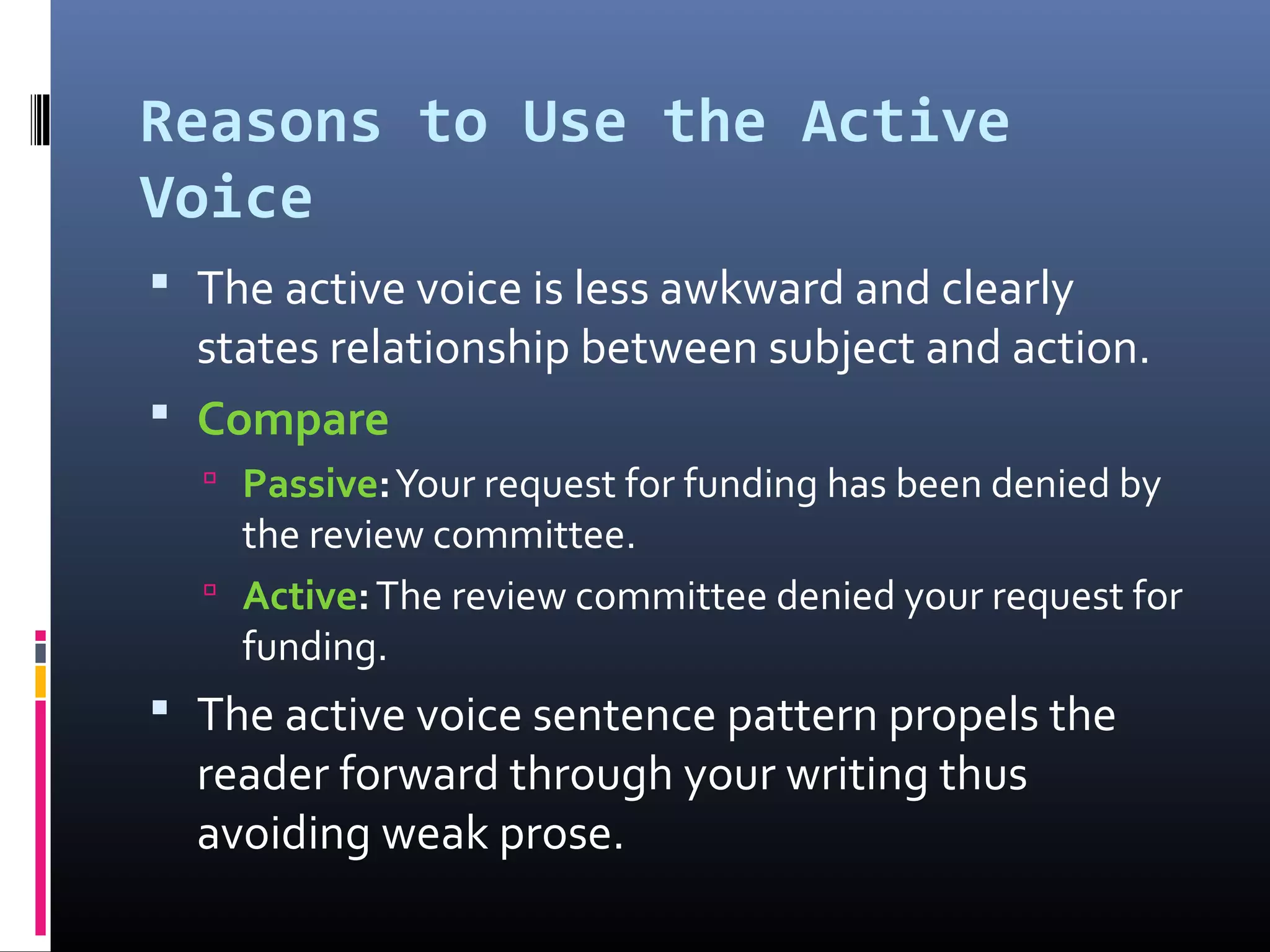 Reasons to Use the Active
Voice
 The active voice is less awkward and clearly
states relationship between subject and action.
 Compare
 Passive:Your request for funding has been denied by
the review committee.
 Active:The review committee denied your request for
funding.
 The active voice sentence pattern propels the
reader forward through your writing thus
avoiding weak prose.
 