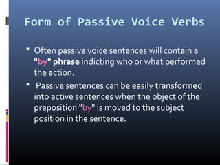 Form of Passive Voice Verbs
 Often passive voice sentences will contain a
"by" phrase indicting who or what performed
the action.
 Passive sentences can be easily transformed
into active sentences when the object of the
preposition "by" is moved to the subject
position in the sentence.
 