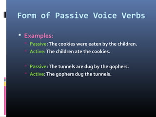 Form of Passive Voice Verbs
 Examples:
 Passive:The cookies were eaten by the children.
 Active:The children ate the cookies.
 Passive:The tunnels are dug by the gophers.
 Active:The gophers dug the tunnels.
 
